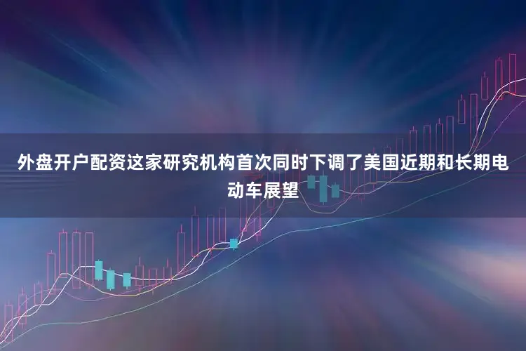 外盘开户配资这家研究机构首次同时下调了美国近期和长期电动车展望