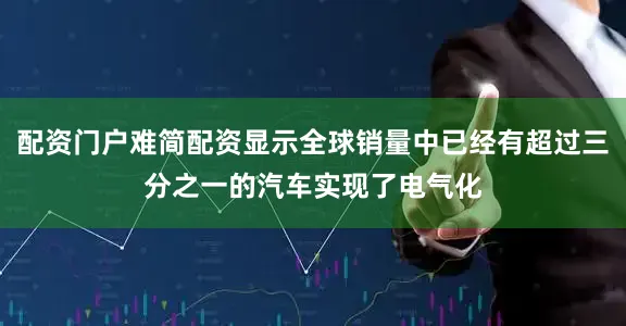 配资门户难简配资显示全球销量中已经有超过三分之一的汽车实现了电气化