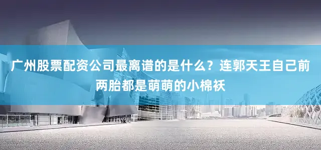 广州股票配资公司最离谱的是什么？连郭天王自己前两胎都是萌萌的小棉袄