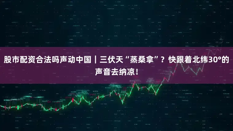 股市配资合法吗声动中国｜三伏天“蒸桑拿”？快跟着北纬30°的声音去纳凉！