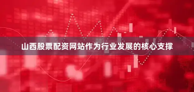 山西股票配资网站作为行业发展的核心支撑
