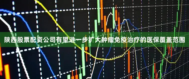 陕西股票配资公司有望进一步扩大肿瘤免疫治疗的医保覆盖范围