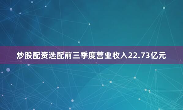 炒股配资选配前三季度营业收入22.73亿元