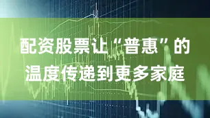 配资股票让“普惠”的温度传递到更多家庭